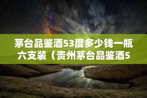 茅台品鉴酒53度多少钱一瓶六支装（贵州茅台品鉴酒53度）