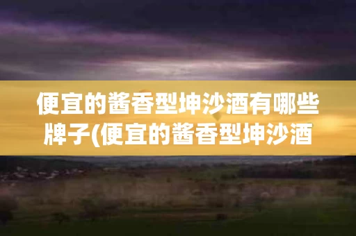 便宜的酱香型坤沙酒有哪些牌子(便宜的酱香型坤沙酒有哪些牌子好)