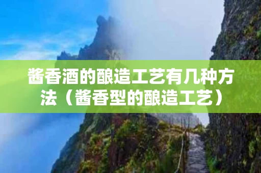 酱香酒的酿造工艺有几种方法（酱香型的酿造工艺）