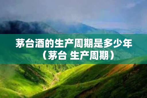 茅台酒的生产周期是多少年（茅台 生产周期）