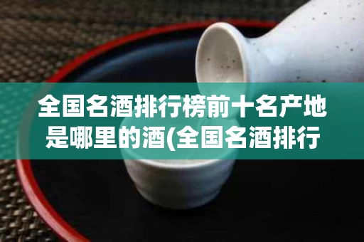 全国名酒排行榜前十名产地是哪里的酒(全国名酒排行榜前十名产地是哪里的酒厂)