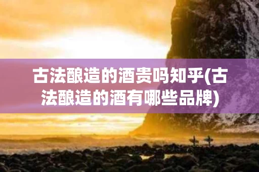 古法酿造的酒贵吗知乎(古法酿造的酒有哪些品牌)