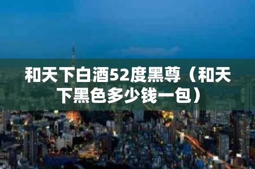 和天下白酒52度黑尊（和天下黑色多少钱一包）