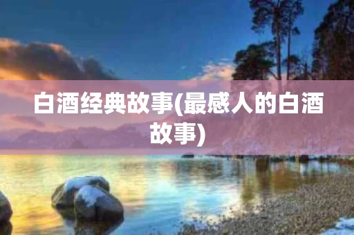 白酒经典故事(最感人的白酒故事)
