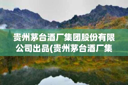 贵州茅台酒厂集团股份有限公司出品(贵州茅台酒厂集团股份有限公司出品的酒)