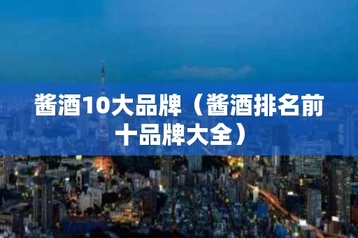 酱酒10大品牌（酱酒排名前十品牌大全）