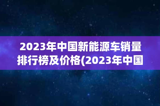 2023年中国新能源车销量排行榜及价格(2023年中国新能源车销量排行榜及价格表)