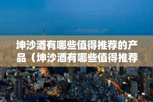 坤沙酒有哪些值得推荐的产品（坤沙酒有哪些值得推荐的产品呢）