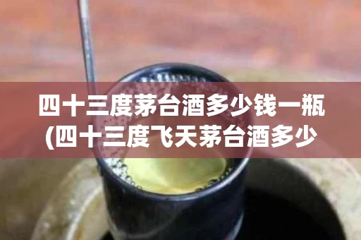 四十三度茅台酒多少钱一瓶(四十三度飞天茅台酒多少钱一瓶)
