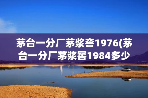 茅台一分厂茅浆窖1976(茅台一分厂茅浆窖1984多少钱)