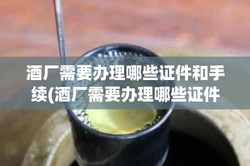 酒厂需要办理哪些证件和手续(酒厂需要办理哪些证件和手续呢)