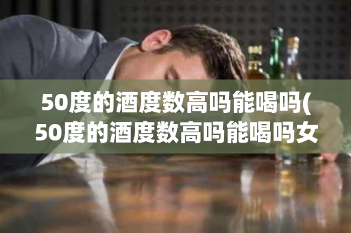 50度的酒度数高吗能喝吗(50度的酒度数高吗能喝吗女生)