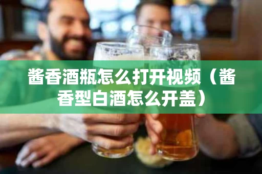 酱香酒瓶怎么打开视频（酱香型白酒怎么开盖）