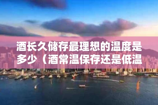 酒长久储存最理想的温度是多少（酒常温保存还是低温）