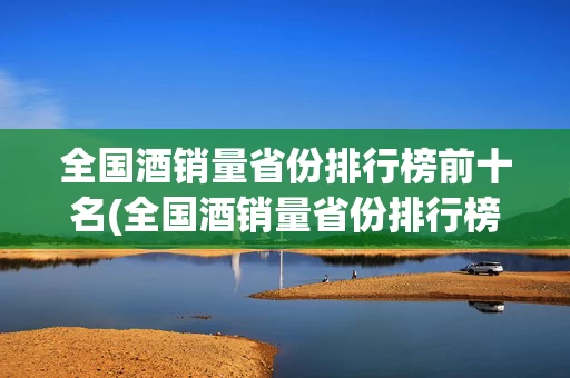 全国酒销量省份排行榜前十名(全国酒销量省份排行榜前十名名单)