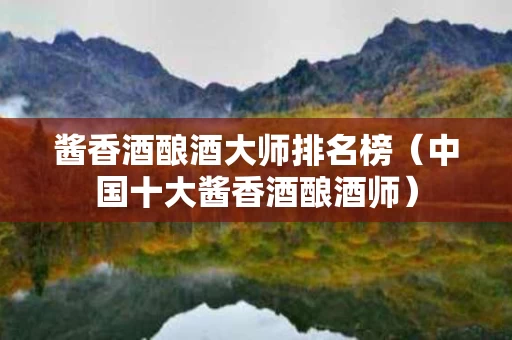 酱香酒酿酒大师排名榜（中国十大酱香酒酿酒师）