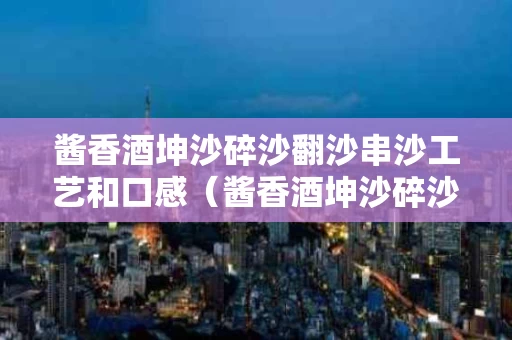 酱香酒坤沙碎沙翻沙串沙工艺和口感（酱香酒坤沙碎沙串沙怎么分）