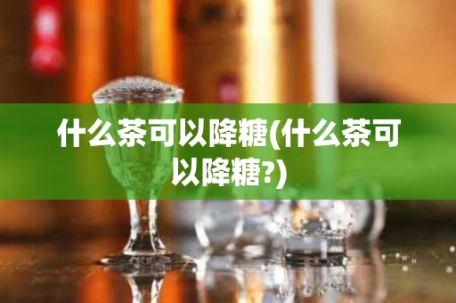 什么茶可以降糖(什么茶可以降糖?)