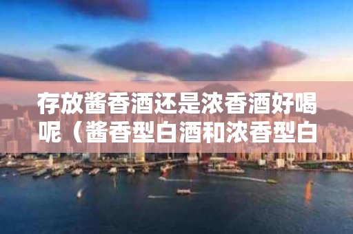 存放酱香酒还是浓香酒好喝呢（酱香型白酒和浓香型白酒的保存时间）
