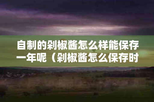 自制的剁椒酱怎么样能保存一年呢（剁椒酱怎么保存时间长）