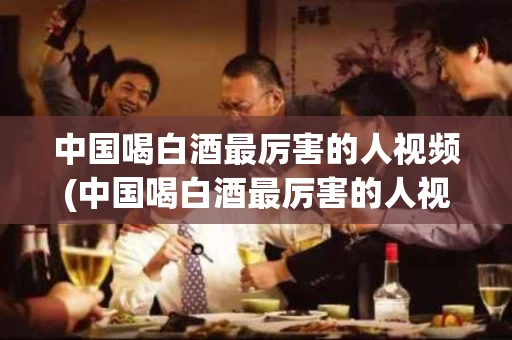 中国喝白酒最厉害的人视频(中国喝白酒最厉害的人视频播放)