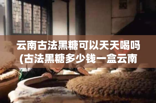 云南古法黑糖可以天天喝吗(古法黑糖多少钱一盒云南味道)