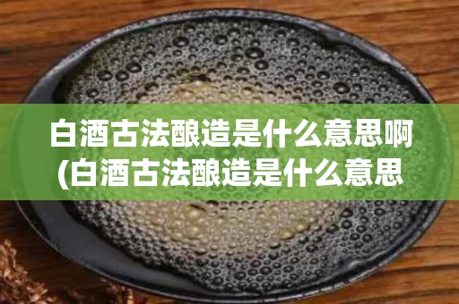 白酒古法酿造是什么意思啊(白酒古法酿造是什么意思啊知乎)