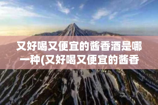 又好喝又便宜的酱香酒是哪一种(又好喝又便宜的酱香酒是哪一种酒)