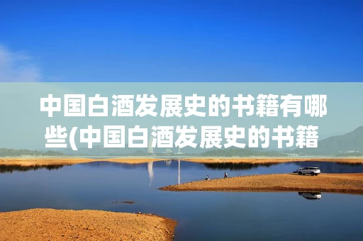 中国白酒发展史的书籍有哪些(中国白酒发展史的书籍有哪些内容)