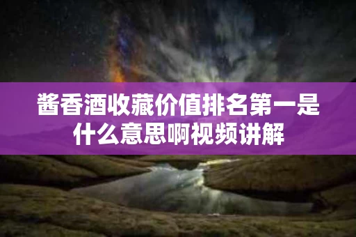 酱香酒收藏价值排名第一是什么意思啊视频讲解