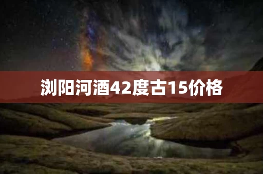 浏阳河酒42度古15价格
