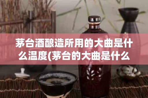 茅台酒酿造所用的大曲是什么温度(茅台的大曲是什么做的)