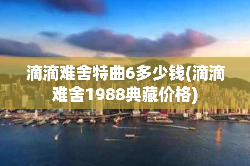 滴滴难舍特曲6多少钱(滴滴难舍1988典藏价格)