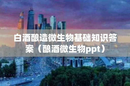 白酒酿造微生物基础知识答案（酿酒微生物ppt）