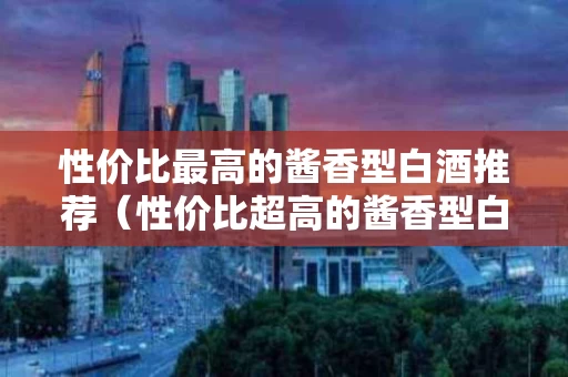 性价比最高的酱香型白酒推荐（性价比超高的酱香型白酒）