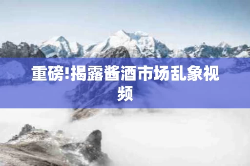 重磅!揭露酱酒市场乱象视频