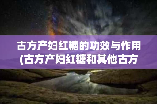 古方产妇红糖的功效与作用(古方产妇红糖和其他古方红糖)