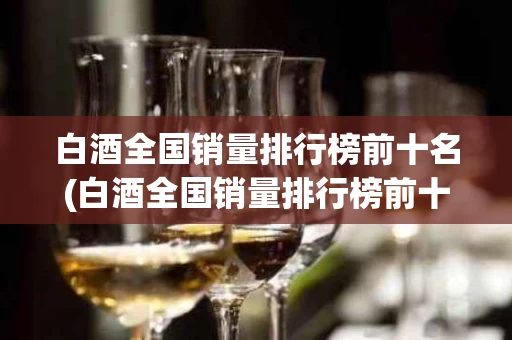 白酒全国销量排行榜前十名(白酒全国销量排行榜前十名企业)