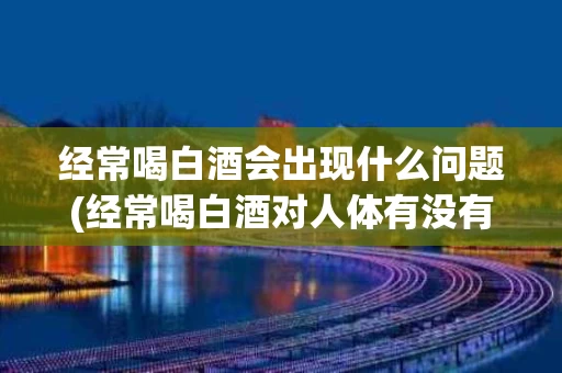 经常喝白酒会出现什么问题(经常喝白酒对人体有没有害处)