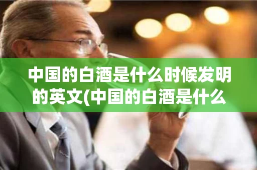 中国的白酒是什么时候发明的英文(中国的白酒是什么时候发明的英文)