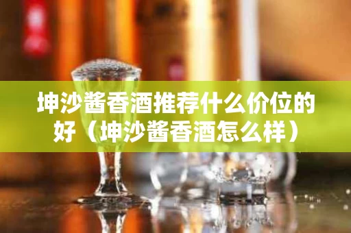 坤沙酱香酒推荐什么价位的好（坤沙酱香酒怎么样）