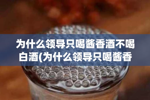 为什么领导只喝酱香酒不喝白酒(为什么领导只喝酱香酒不喝白酒的原因)