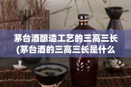 茅台酒酿造工艺的三高三长(茅台酒的三高三长是什么)