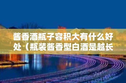 酱香酒瓶子容积大有什么好处（瓶装酱香型白酒是越长越好吗）