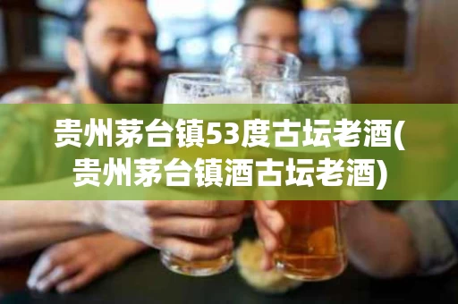 贵州茅台镇53度古坛老酒(贵州茅台镇酒古坛老酒)