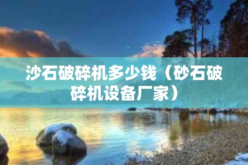 沙石破碎机多少钱（砂石破碎机设备厂家）