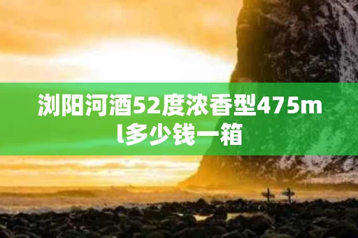 浏阳河酒52度浓香型475ml多少钱一箱