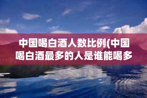 中国喝白酒人数比例(中国喝白酒最多的人是谁能喝多少)
