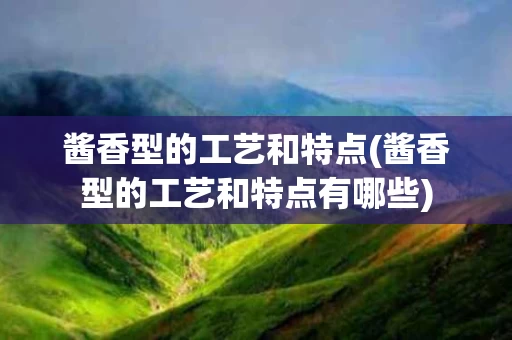酱香型的工艺和特点(酱香型的工艺和特点有哪些)
