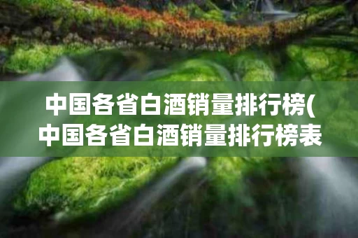 中国各省白酒销量排行榜(中国各省白酒销量排行榜表)
